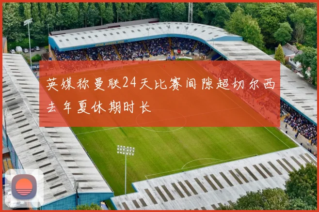 英媒称曼联24天比赛间隙超切尔西去年夏休期时长