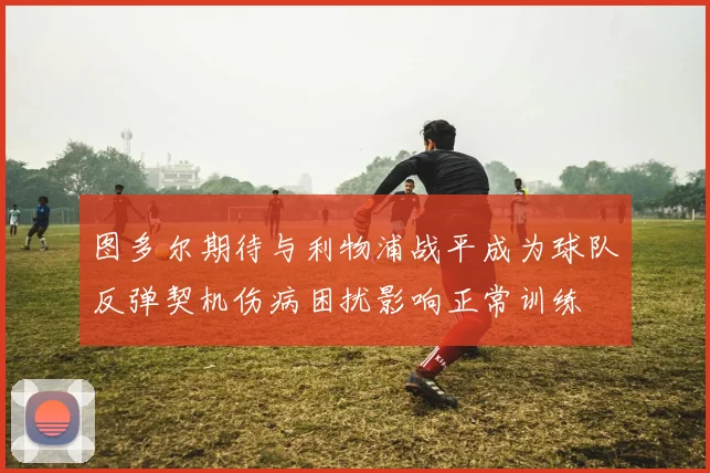 图多尔期待与利物浦战平成为球队反弹契机伤病困扰影响正常训练