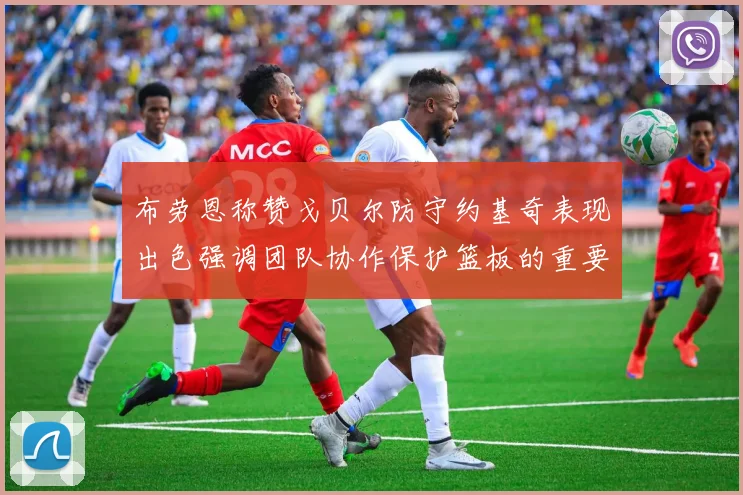 布劳恩称赞戈贝尔防守约基奇表现出色强调团队协作保护篮板的重要性