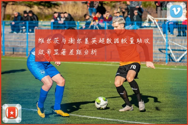 维尔茨与谢尔基英超数据较量助攻效率显著差距分析