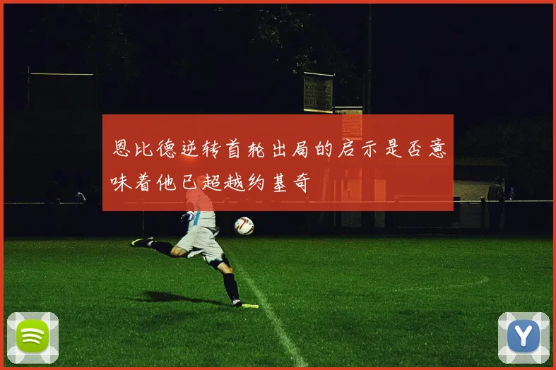 恩比德逆转首轮出局的启示是否意味着他已超越约基奇
