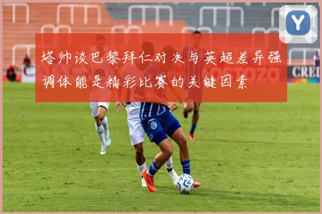塔帅谈巴黎拜仁对决与英超差异强调体能是精彩比赛的关键因素
