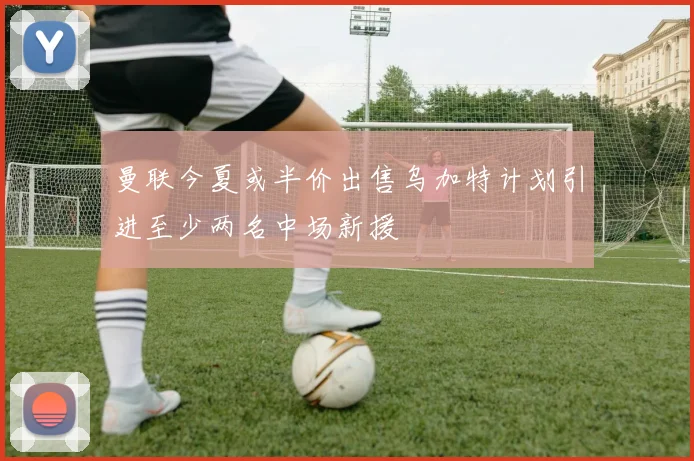 曼联今夏或半价出售乌加特计划引进至少两名中场新援