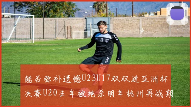 能否弥补遗憾U23U17双双进亚洲杯决赛U20去年被绝杀明年杭州再战期待辉煌