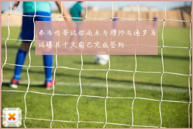 弗洛伦蒂诺称尚未与穆帅沟通罗马诺曝其十天前已完成签约