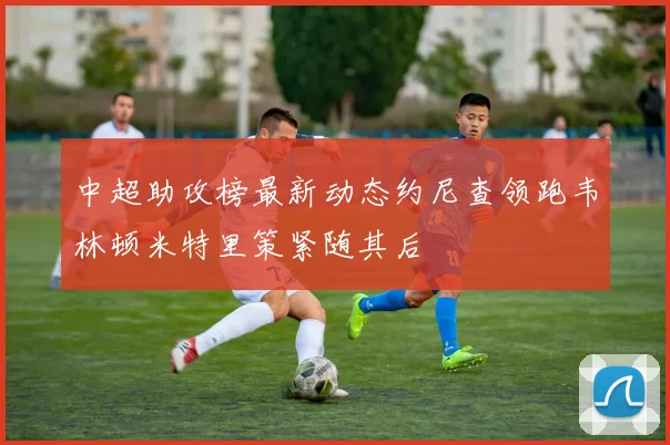 中超助攻榜最新动态约尼查领跑韦林顿米特里策紧随其后