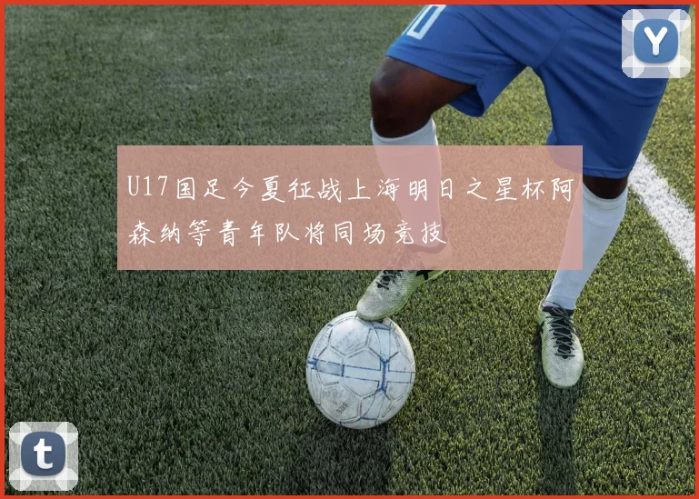 U17国足今夏征战上海明日之星杯阿森纳等青年队将同场竞技