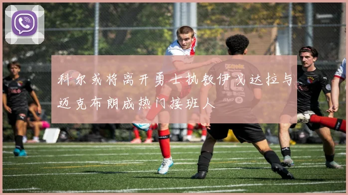 科尔或将离开勇士执教伊戈达拉与迈克布朗成热门接班人