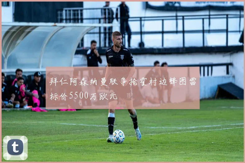 拜仁阿森纳曼联争抢霍村边锋图雷标价5500万欧元