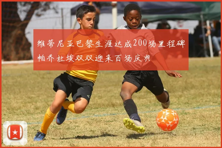 维蒂尼亚巴黎生涯达成200场里程碑帕乔杜埃双双迎来百场庆典